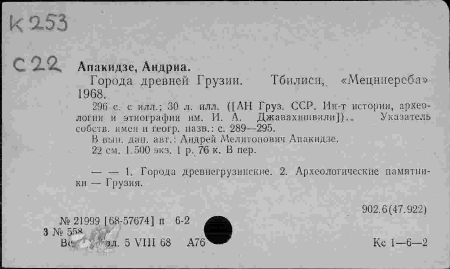 ﻿Апакидзе, Андриа.
Города древней Грузии. Тбилиси, «Мецниереба» 1968.
296 с. с илл.; 30 л. илл. ([АН Груз. ССР. Ин-т истории, археологии и этнографии им. И. А. Джавахишвили]).. Указатель собств. имен и геогр. назв.: с. 289—295.
В выи. дан. авт.: Андрей Мелитонович Апакидзе.
22 см. 1.500 экз. 1 р. 76 к. В пер.
— — 1. Города древнегрузинские. 2. Археологические памятники — Грузия.
№ 21999 [68-57674] п 6-2 .
ь 55«	I
Вс, '•	5 VIII 68 А76
902.6(47.922)
Кс 1—6-2